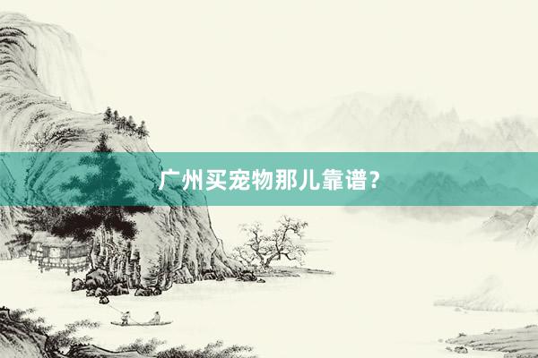 广州买宠物那儿靠谱？